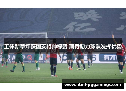 工体新草坪获国安将帅称赞 期待助力球队发挥优势