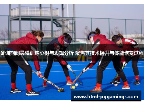 冬训期间吴曦训练心得与表现分析 聚焦其技术提升与体能恢复过程