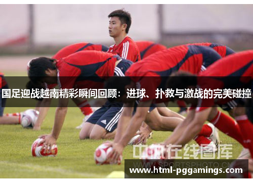 国足迎战越南精彩瞬间回顾：进球、扑救与激战的完美碰撞