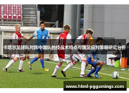 卡塔尔足球队对阵中国队的技战术特点与国足应对策略研究分析 卡塔尔足球队对阵中国队的技战术特点与国足应对策略研究分析