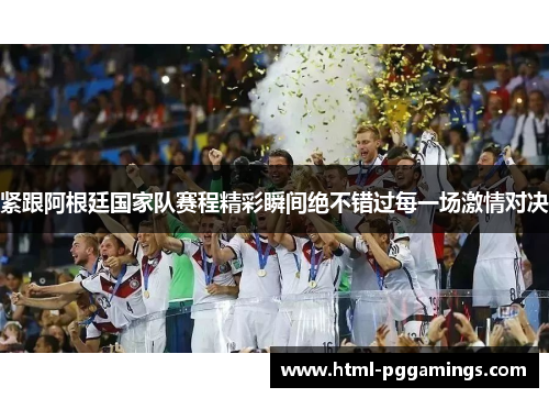 紧跟阿根廷国家队赛程精彩瞬间绝不错过每一场激情对决