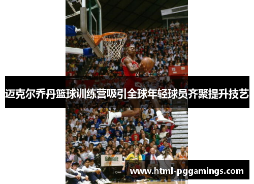 迈克尔乔丹篮球训练营吸引全球年轻球员齐聚提升技艺