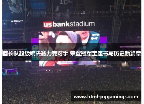 酋长队超级碗决赛力克对手 荣登冠军宝座书写历史新篇章
