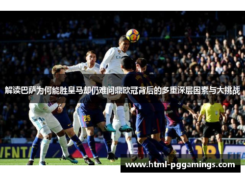 解读巴萨为何能胜皇马却仍难问鼎欧冠背后的多重深层因素与大挑战