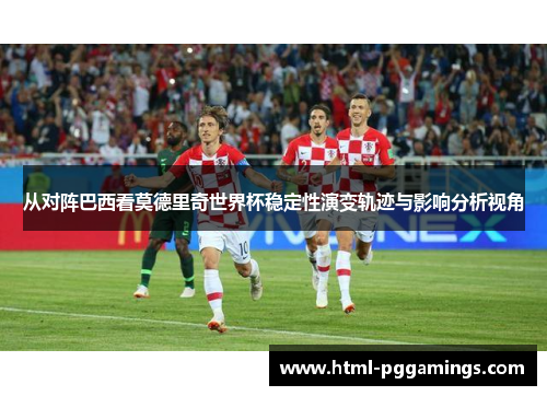 从对阵巴西看莫德里奇世界杯稳定性演变轨迹与影响分析视角