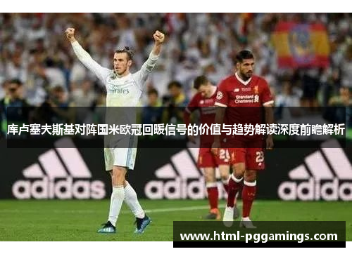 库卢塞夫斯基对阵国米欧冠回暖信号的价值与趋势解读深度前瞻解析