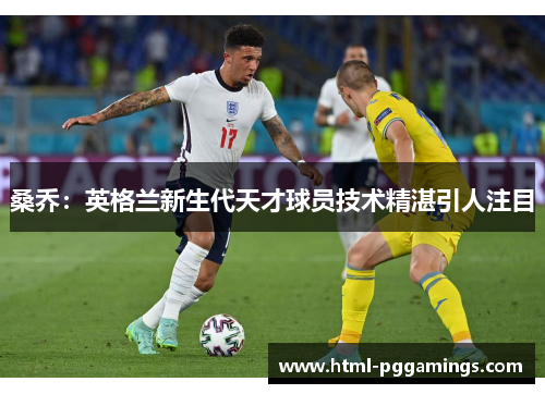 桑乔:英格兰新生代天才球员技术精湛引人注目 桑乔:英格兰新生代天才球员技术精湛引人注目